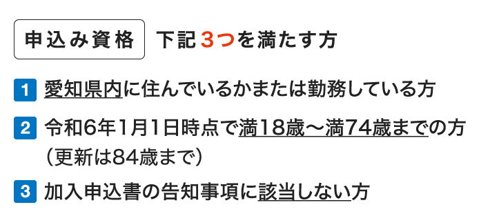 申込み資格 下記3つを満たす方 1.愛知県内に住んでいるか職場のある方 2.令和6年1月1日時点で満18歳〜満74歳までの方（更新は84歳まで） 3.加入申込書の告知事項に該当しない方