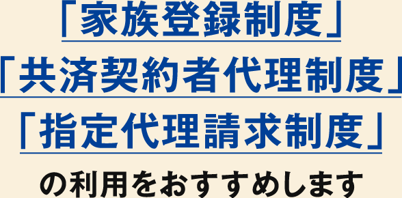 「家族登録制度」・「共済契約者代理制度」・「指定代理請求制度」の利用をおすすめします