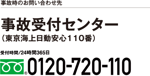 保険金請求時のお問い合わせ先 東京海上日動安心110番（事故受付センター） 受付時間/24時間365日 0120-720-110