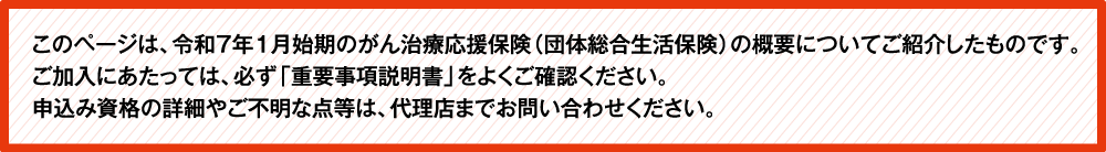 このページは、令和5年1月始期のがん補償（団体総合生活保険）の概要についてご紹介したものです。ご加入にあたっては、必ず「重要事項説明書」をよくご確認ください。ご不明な点等がある場合には、代理店までお問い合わせください。