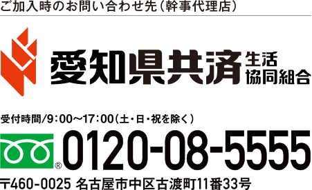 
ご加入時のお問い合わせ先（幹事代理店） 愛知県共済　生活協同組合　受付時間/9:00～17:00(土・日・祝を除く)　フリーダイヤル0120-08-5555　〒460-0025 名古屋市中区古渡町11番33号