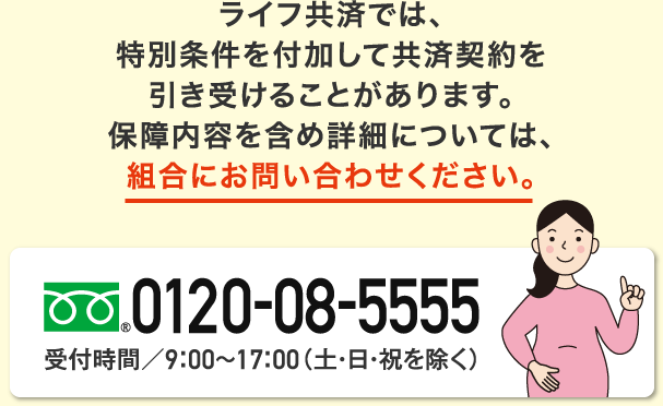 ライフ共済では、特別条件を付加して共済契約を引き受けることがあります。保障内容を含め詳細については組合にお問い合わせください。フリーダイヤル0120-08-5555 受付時間／9：00～17：00（土・日・祝を除く）