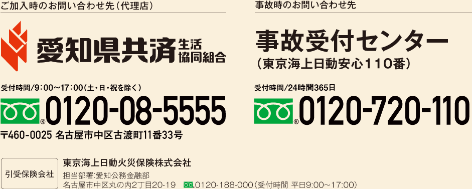 ご加入時のお問い合わせ先（代理店） 愛知県共済　生活協同組合　受付時間/9:00～17:00(土・日・祝を除く)　フリーダイヤル0120-08-5555　〒460-0025 名古屋市中区古渡町11番33号　引受保険会社　東京海上日動火災保険株式会社