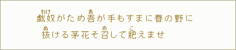 戯奴＜わけ＞がため吾＜あ＞が手もすまに春の野に抜＜ぬ＞ける茅花そ召＜め＞して肥＜こ＞えませ