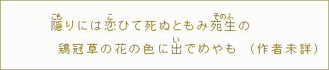 隠【こも】りには恋【こ】ひて死ぬともみ苑生【そのふ】の鶏冠草【からあゐ】の花の色に出【い】でめやも（作者未詳）