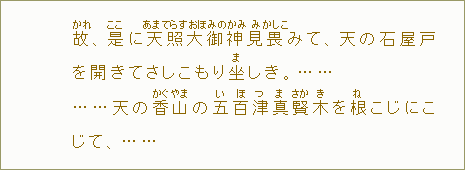 故【かれ】、是【ここ】に天【あま】照【てらす】大【おほ】御【みの】神【かみ】見【み】畏【かしこ】みて、天の石屋戸を開きてさしこもり坐【ま】しき。......天の香【かぐ】山【やま】の五【い】百【ほ】津【つ】真【ま】賢【さか】木【き】を根【ね】こじにこじて