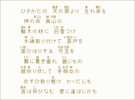 ひさかたの　天【あま】の原【はら】より　生【あ】れ来【きた】る　神の命【みこと】　奥【おく】山【やま】の　賢【さか】木【き】の枝に　白【しら】香【か】つけ　木【ゆ】綿【ふ】取り付けて　斎【いはひ】戸【へ】を　斎【いは】ひほりすゑ　竹【たか】玉【だま】を　繁【しじ】に貫【ぬ】き垂【た】れ　鹿【しし】じもの　膝【ひざ】折【を】り伏して　手【た】弱【わや】女【め】の　おすひ取り懸【か】け　かくだにも　吾【あれ】は祈【こ】ひなむ　君に逢はじかも