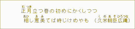 正【む】月【つき】立つ春の初めにかくしつつ　相【あひ】し恵【ゑ】美【み】てば時じけめやも（久【く】米【め】朝【あ】臣【そ】広【ひろ】縄【つな】）