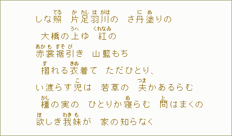 しな照【てる】　片【か】足【たし】羽【は】川【がは】の　さ丹【に】塗【ぬ】りの　大橋の上【うへ】ゆ　紅【くれなゐ】の　赤【あか】裳【も】裾【すそ】引【び】き　山藍もち　摺【す】れる衣【きぬ】着て　ただひとり、　い渡らす児【こ】は　若草の　夫【つま】かあるらむ　橿【かし】の実の　ひとりか寝【ぬ】らむ　問【と】はまくの　欲【ほ】しき我【わき】妹【も】が　家の知らなく