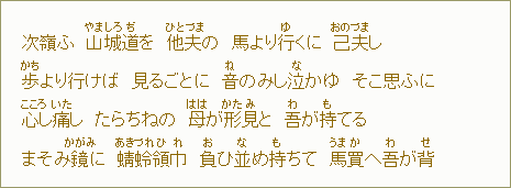 次嶺ふ 山(やま)城(しろ)道(ぢ)を 他(ひと)夫(づま)の 馬より行(ゆ)くに 己(おの)夫(づま)し 歩(かち)より行けば 見るごとに 音(ね)のみし泣(な)かゆ そこ思ふに 心(こころ)し痛(いた)し たらちねの 母(はは)が形(かた)見(み)と 吾(わ)が持(も)てる まそみ鏡(かがみ)に 蜻(あき)蛉(づれ)領(ひ)巾(れ) 負(お)ひ並(な)め持(も)ちて 馬(うま)買(か)へ吾(わ)が背(せ)