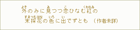 外【よそ】のみに見【み】つつ恋【こ】ひなむ紅【くれなゐ】の　末【すゑ】採【つむ】花【はな】の色【いろ】に出【い】でずとも（作者未詳）