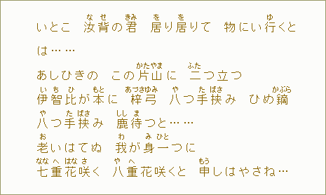 いとこ　汝【な】背【せ】の君【きみ】　居【を】り居【を】りて　物にい行【ゆ】くとは.........あしひきの　この片【かた】山【やま】に　二【ふた】つ立つ　伊【い】智【ち】比【ひ】が本【もと】に　梓【あづさ】弓【ゆみ】　八【や】つ手【た】挟【ばさ】み　ひめ鏑【かぶら】　八【や】つ手【た】挟【ばさ】み　鹿【しし】待【ま】つと......老【お】いはてぬ　我【わ】が身【み】一【ひと】つに　七【なな】重【へ】花【はな】咲【さ】く　八【や】重【へ】花咲くと　申【もう】しはやさね......