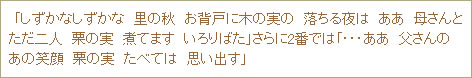 「しずかなしずかな　里の秋　お背戸に木の実の　落ちる夜は　ああ　母さんとただ二人　栗の実　煮てます　いろりばた」さらに2番では「・・・ああ　父さんのあの笑顔　栗の実　たべては　思い出す」