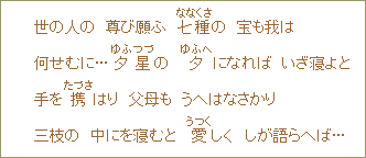 世の人の　尊び願ふ　七種（ななくさ）の　宝も我は　何せむに...夕星の　夕（ゆふへ）になれば　いざ寝よと　手を携（たづさ）はり　父母も　うへはなさかり　三枝の　中にを寝むと　愛（うつく）しく　しが語らへば...