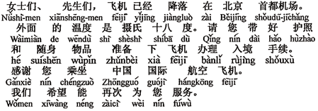 中国語：（淑女、紳士の）みなさま、飛行機はすでに北京首都空港へ着陸しました。外の温度は摂氏18度です。パスポートと身の回りのお荷物をお持ちになって、飛行機を下り入国手続きの準備をしてください。中国国際航空にご搭乗下さいまして感謝いたします。この次もみなさまにサービスが出来ますことを希望しております。
