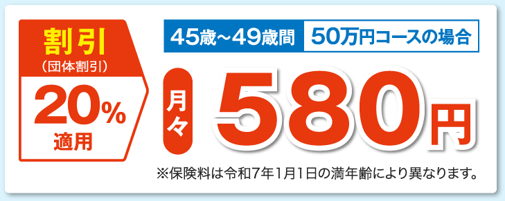 割引（団体割引）20％適用 45歳〜49歳 50万円コースの場合 月々580円 ※保険料は5歳毎で変更となります。