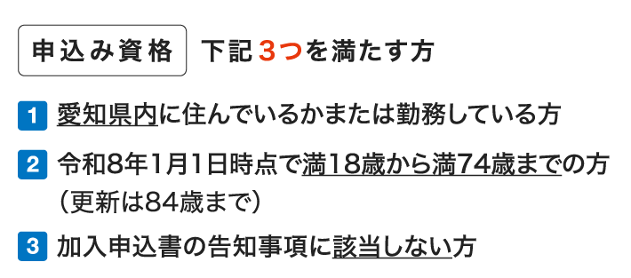 申込み資格 下記3つを満たす方 1.愛知県内に住んでいるか職場のある方 2.令和8年1月1日時点で満18歳から満74歳までの方（更新は84歳まで） 3.加入申込書の告知事項に該当しない方