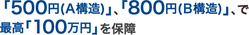 ｢500円(A構造)｣､ ｢800円(B構造)｣､で最高｢100万円｣を保障