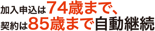 加入申込は74歳まで、契約は85歳まで自動継続